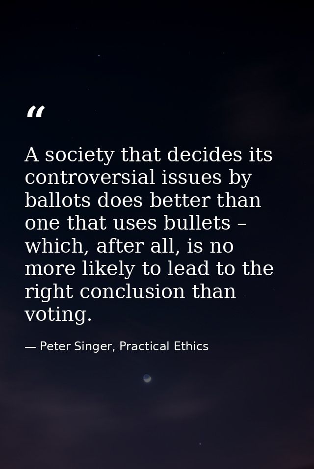 A society that decides its controversial issues by ballots does better than one that uses bullets – which, after all, is — Peter Singer, Practical Ethics