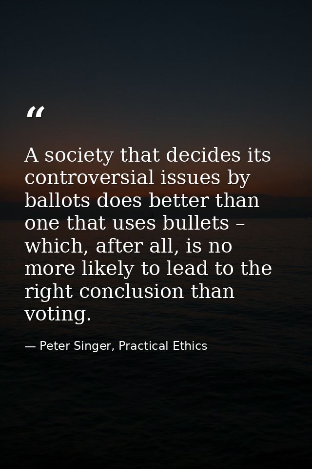 A society that decides its controversial issues by ballots does better than one that uses bullets – which, after all, is — Peter Singer, Practical Ethics