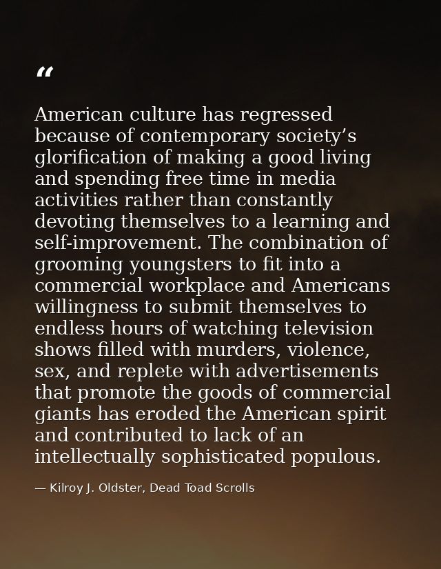 American culture has regressed because of contemporary society’s glorification of making a good living and spending free — Kilroy J. Oldster, Dead Toad Scrolls