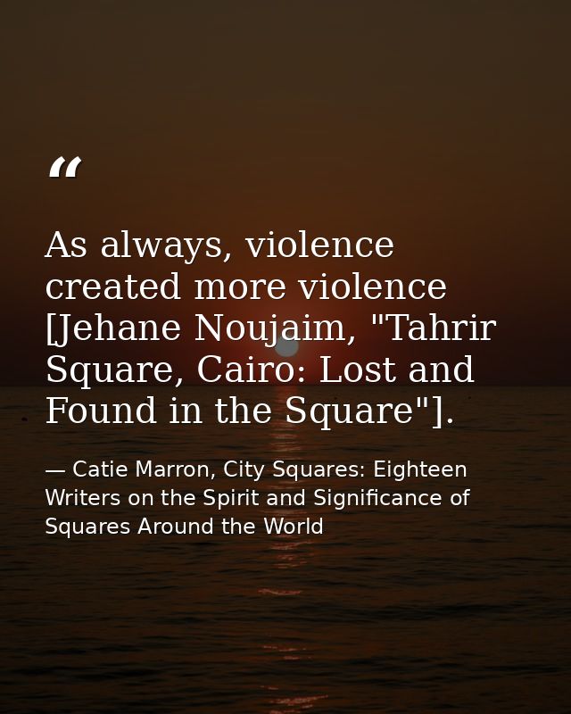 As always, violence created more violence [Jehane Noujaim, "Tahrir Square, Cairo: Lost and Found in the Square"]. — Catie Marron, City Squares: Eighteen Writers on the Spirit and Significance of Squares Around the World