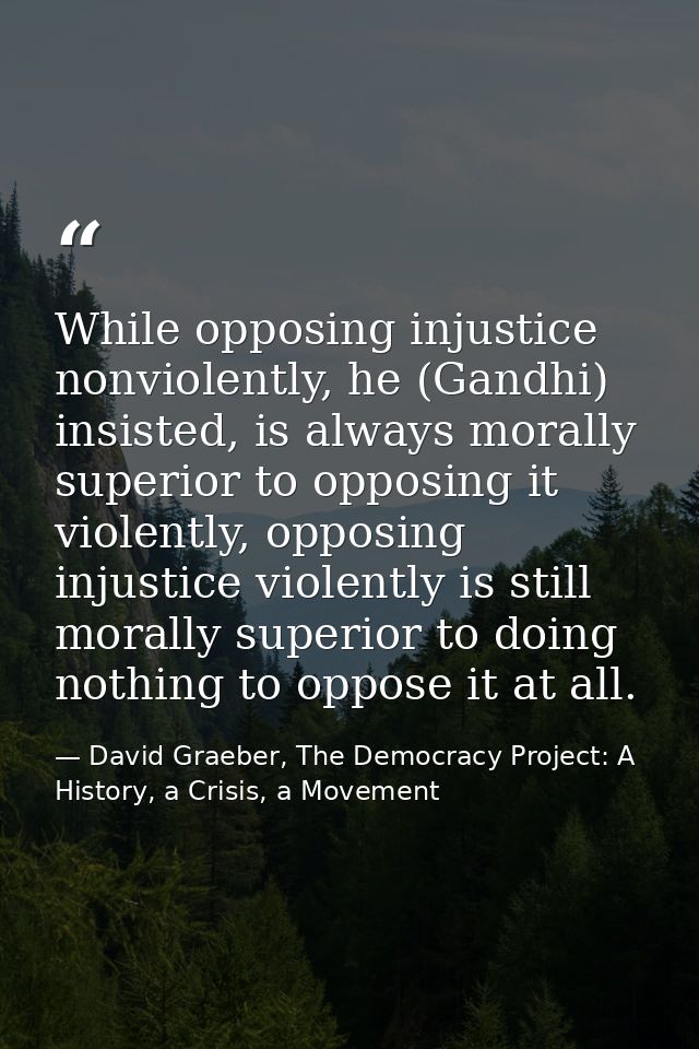 While opposing injustice nonviolently, he (Gandhi) insisted, is always morally superior to opposing it violently, opposi — David Graeber, The Democracy Project: A History, a Crisis, a Movement