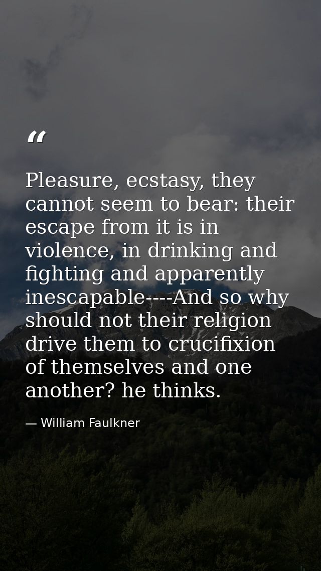 Pleasure, ecstasy, they cannot seem to bear: their escape from it is in violence, in drinking and fighting and apparentl — William Faulkner