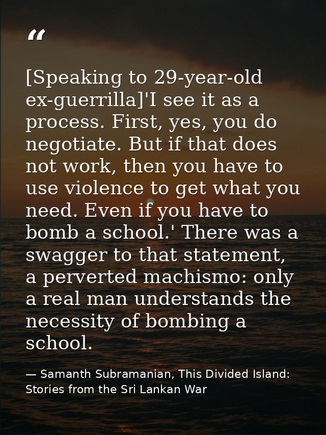 [Speaking to 29-year-old ex-guerrilla]'I see it as a process. First, yes, you do negotiate. But if that does not work, t — Samanth Subramanian, This Divided Island: Stories from the Sri Lankan War