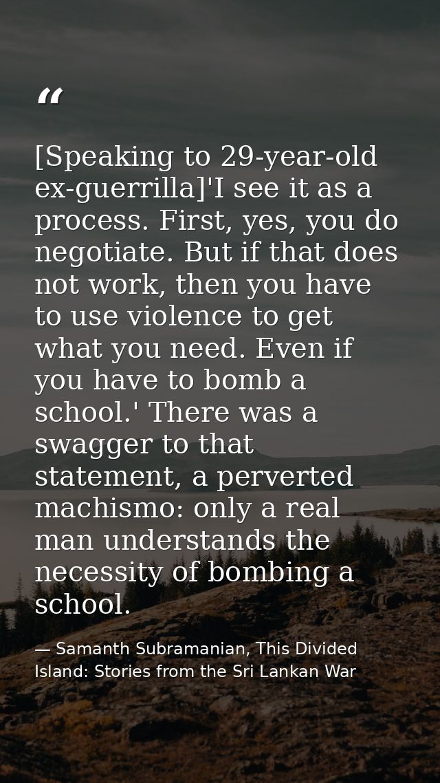 [Speaking to 29-year-old ex-guerrilla]'I see it as a process. First, yes, you do negotiate. But if that does not work, t — Samanth Subramanian, This Divided Island: Stories from the Sri Lankan War