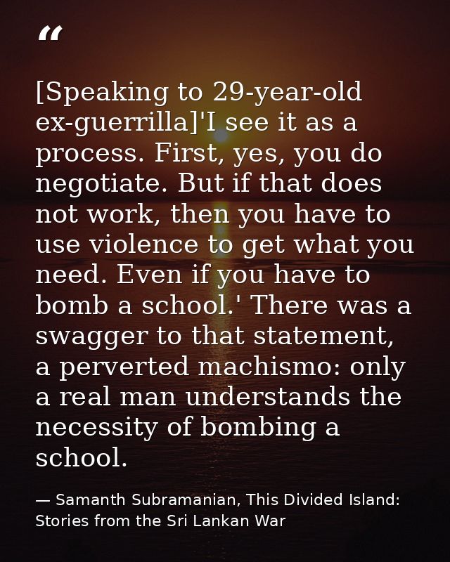 [Speaking to 29-year-old ex-guerrilla]'I see it as a process. First, yes, you do negotiate. But if that does not work, t — Samanth Subramanian, This Divided Island: Stories from the Sri Lankan War