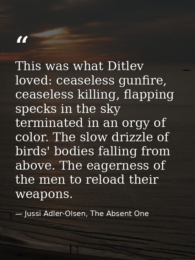 This was what Ditlev loved: ceaseless gunfire, ceaseless killing, flapping specks in the sky terminated in an orgy of co — Jussi Adler-Olsen, The Absent One