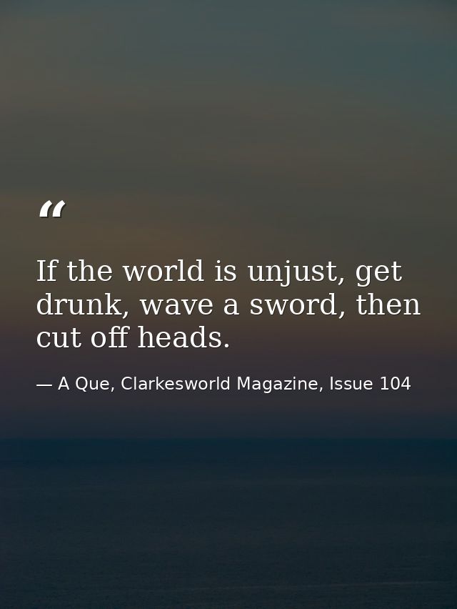 If the world is unjust, get drunk, wave a sword, then cut off heads. — A Que, Clarkesworld Magazine, Issue 104