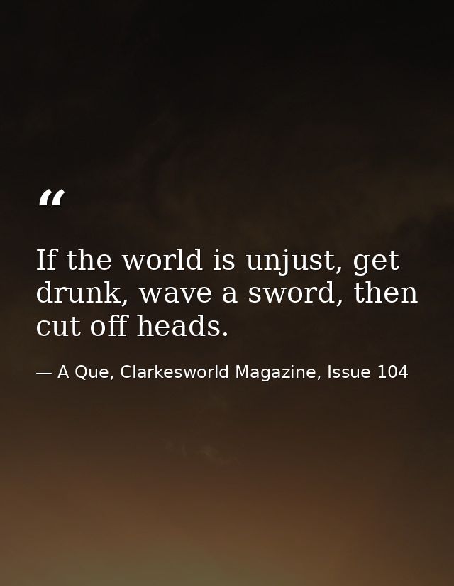 If the world is unjust, get drunk, wave a sword, then cut off heads. — A Que, Clarkesworld Magazine, Issue 104