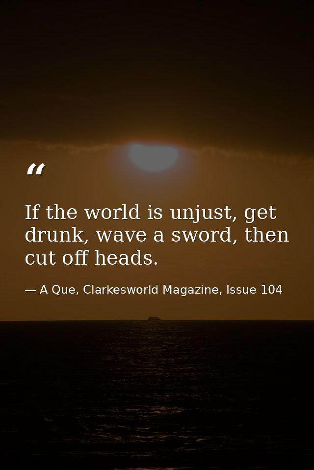 If the world is unjust, get drunk, wave a sword, then cut off heads. — A Que, Clarkesworld Magazine, Issue 104