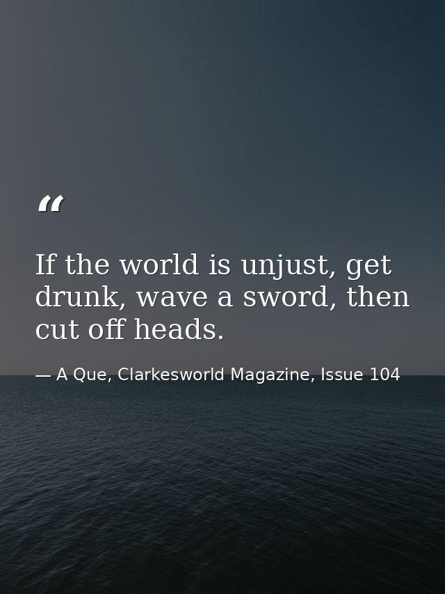 If the world is unjust, get drunk, wave a sword, then cut off heads. — A Que, Clarkesworld Magazine, Issue 104