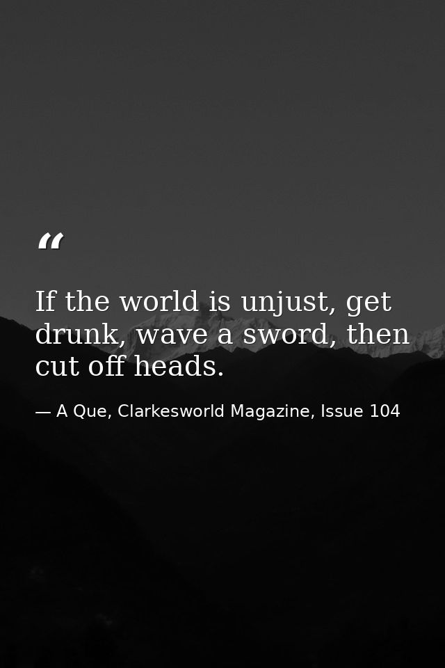 If the world is unjust, get drunk, wave a sword, then cut off heads. — A Que, Clarkesworld Magazine, Issue 104