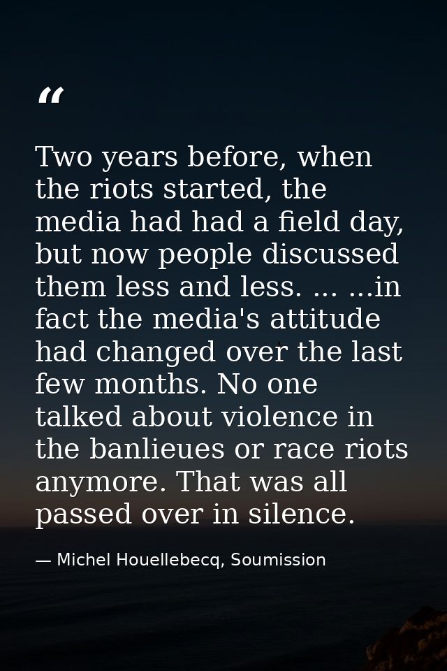 Two years before, when the riots started, the media had had a field day, but now people discussed them less and less. .. — Michel Houellebecq, Soumission