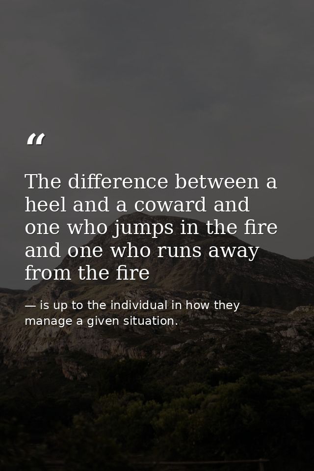 The difference between a heel and a coward and one who jumps in the fire and one who runs away from the fire — is up to the individual in how they manage a given situation.