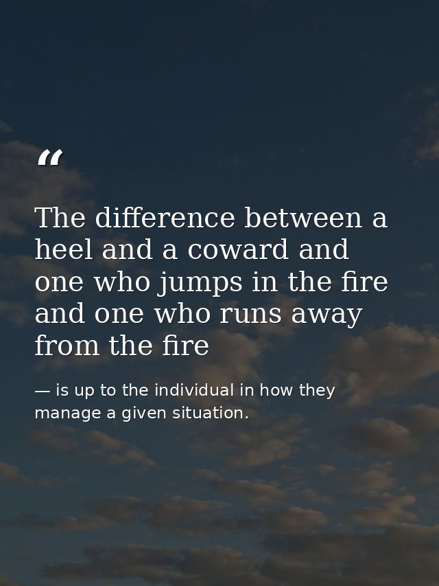 The difference between a heel and a coward and one who jumps in the fire and one who runs away from the fire — is up to the individual in how they manage a given situation.