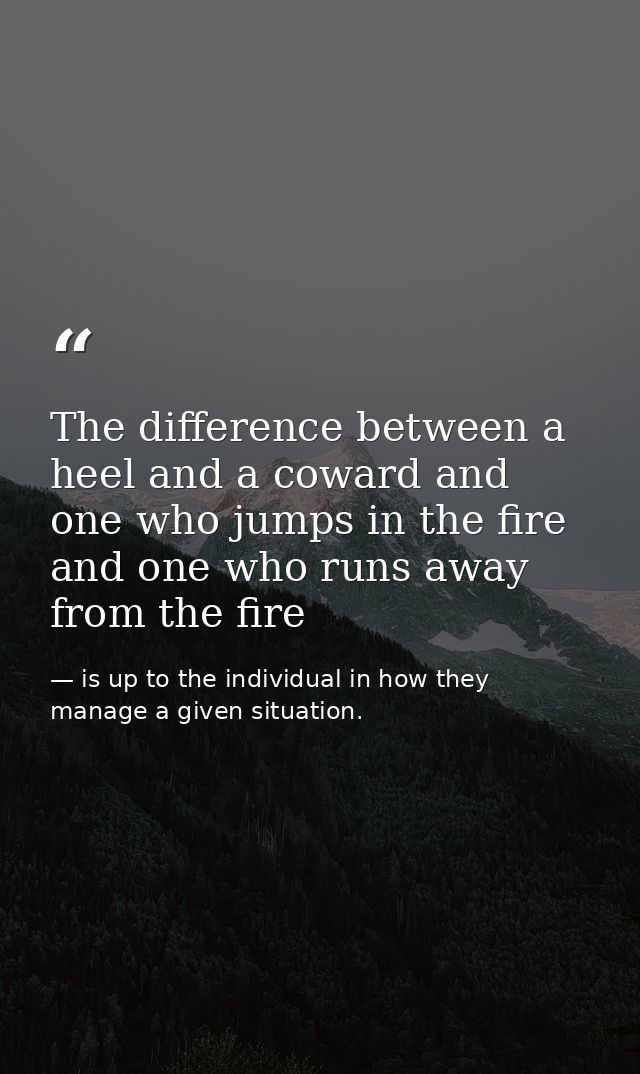 The difference between a heel and a coward and one who jumps in the fire and one who runs away from the fire — is up to the individual in how they manage a given situation.