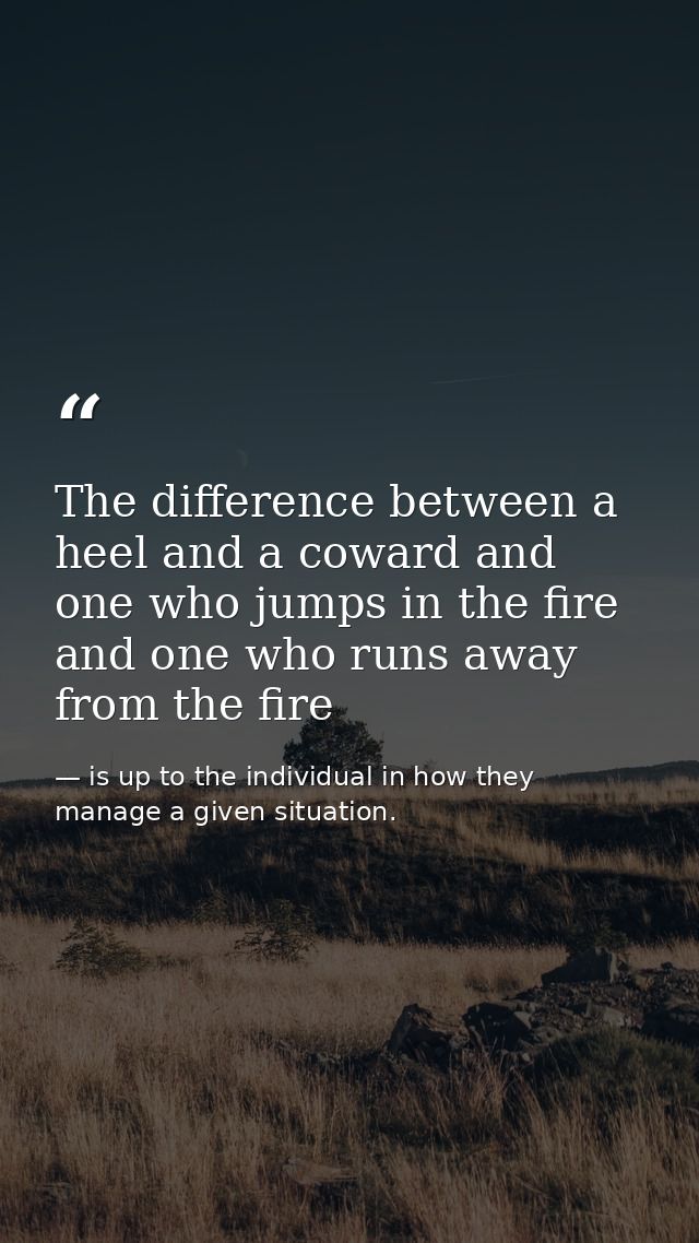 The difference between a heel and a coward and one who jumps in the fire and one who runs away from the fire — is up to the individual in how they manage a given situation.