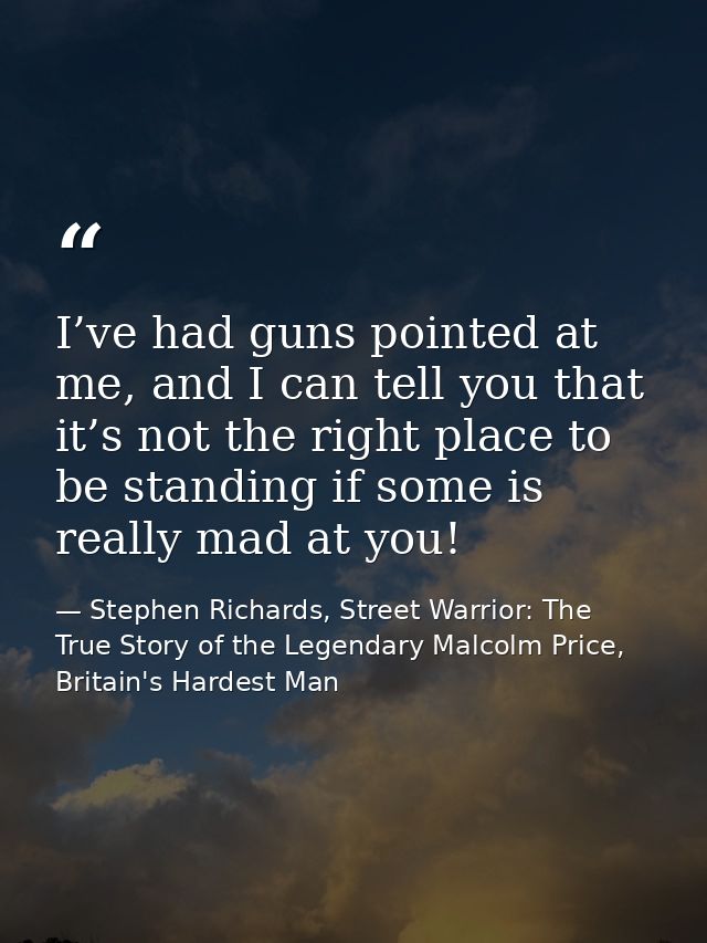 I’ve had guns pointed at me, and I can tell you that it’s not the right place to be standing if some is really mad at yo — Stephen Richards, Street Warrior: The True Story of the Legendary Malcolm Price, Britain's Hardest Man