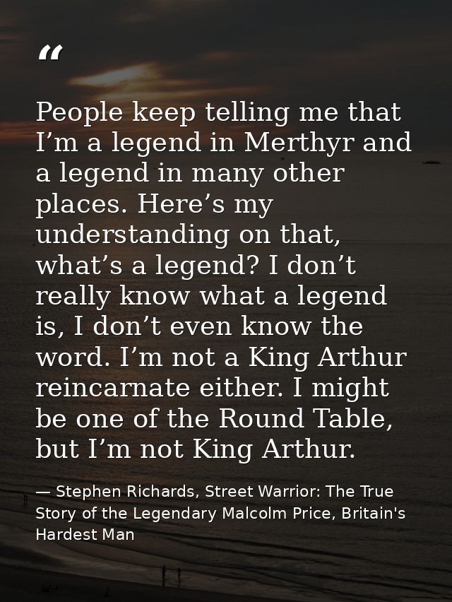 People keep telling me that I’m a legend in Merthyr and a legend in many other places. Here’s my understanding on that,  — Stephen Richards, Street Warrior: The True Story of the Legendary Malcolm Price, Britain's Hardest Man