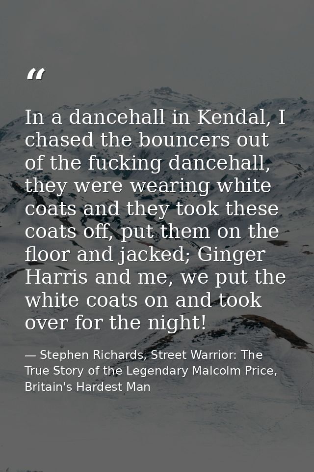 In a dancehall in Kendal, I chased the bouncers out of the fucking dancehall, they were wearing white coats and they too — Stephen Richards, Street Warrior: The True Story of the Legendary Malcolm Price, Britain's Hardest Man