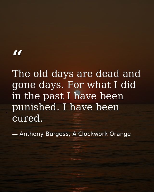 The old days are dead and gone days. For what I did in the past I have been punished. I have been cured. — Anthony Burgess, A Clockwork Orange