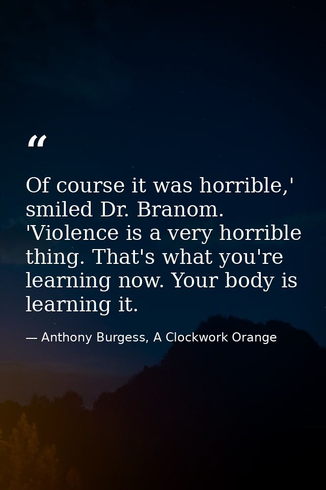 Of course it was horrible,' smiled Dr. Branom. 'Violence is a very horrible thing. That's what you're learning now. Your — Anthony Burgess, A Clockwork Orange