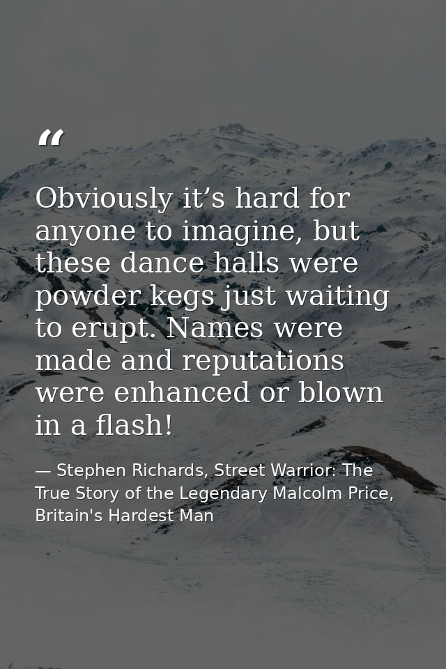 Obviously it’s hard for anyone to imagine, but these dance halls were powder kegs just waiting to erupt. Names were made — Stephen Richards, Street Warrior: The True Story of the Legendary Malcolm Price, Britain's Hardest Man