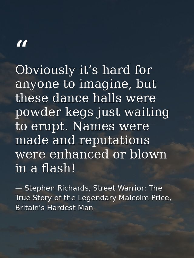 Obviously it’s hard for anyone to imagine, but these dance halls were powder kegs just waiting to erupt. Names were made — Stephen Richards, Street Warrior: The True Story of the Legendary Malcolm Price, Britain's Hardest Man