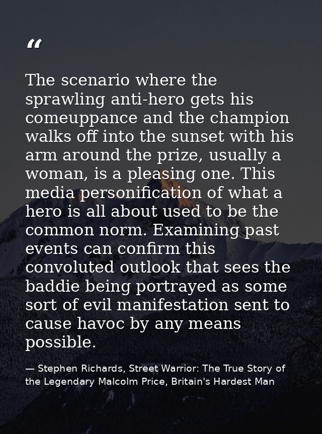 The scenario where the sprawling anti-hero gets his comeuppance and the champion walks off into the sunset with his arm  — Stephen Richards, Street Warrior: The True Story of the Legendary Malcolm Price, Britain's Hardest Man