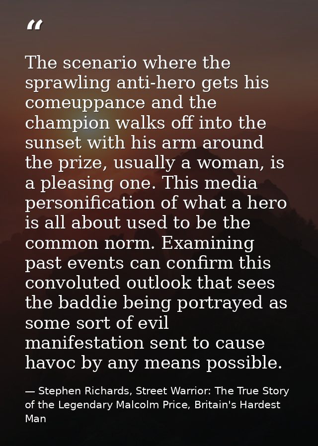 The scenario where the sprawling anti-hero gets his comeuppance and the champion walks off into the sunset with his arm  — Stephen Richards, Street Warrior: The True Story of the Legendary Malcolm Price, Britain's Hardest Man
