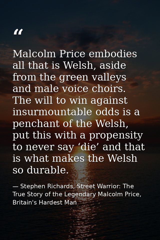 Malcolm Price embodies all that is Welsh, aside from the green valleys and male voice choirs. The will to win against in — Stephen Richards, Street Warrior: The True Story of the Legendary Malcolm Price, Britain's Hardest Man