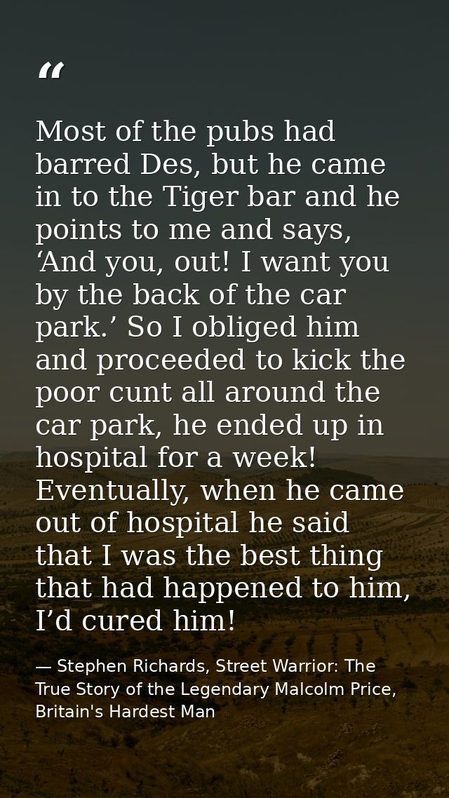 Most of the pubs had barred Des, but he came in to the Tiger bar and he points to me and says, ‘And you, out! I want you — Stephen Richards, Street Warrior: The True Story of the Legendary Malcolm Price, Britain's Hardest Man