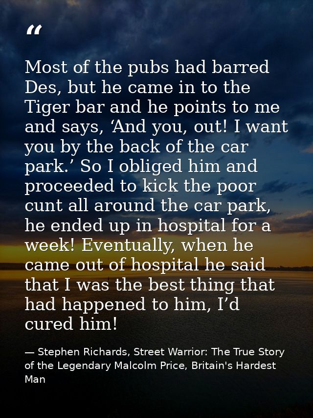 Most of the pubs had barred Des, but he came in to the Tiger bar and he points to me and says, ‘And you, out! I want you — Stephen Richards, Street Warrior: The True Story of the Legendary Malcolm Price, Britain's Hardest Man