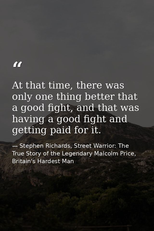 At that time, there was only one thing better that a good fight, and that was having a good fight and getting paid for i — Stephen Richards, Street Warrior: The True Story of the Legendary Malcolm Price, Britain's Hardest Man