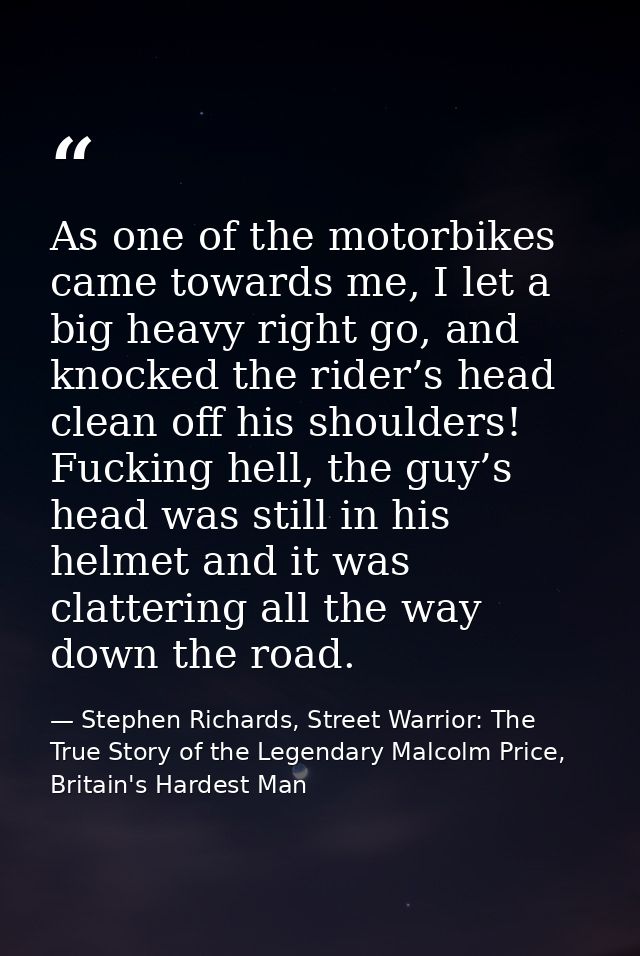 As one of the motorbikes came towards me, I let a big heavy right go, and knocked the rider’s head clean off his shoulde — Stephen Richards, Street Warrior: The True Story of the Legendary Malcolm Price, Britain's Hardest Man
