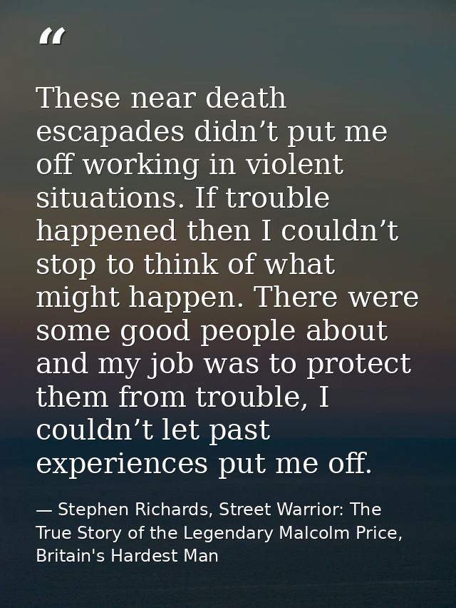 These near death escapades didn’t put me off working in violent situations. If trouble happened then I couldn’t stop to  — Stephen Richards, Street Warrior: The True Story of the Legendary Malcolm Price, Britain's Hardest Man