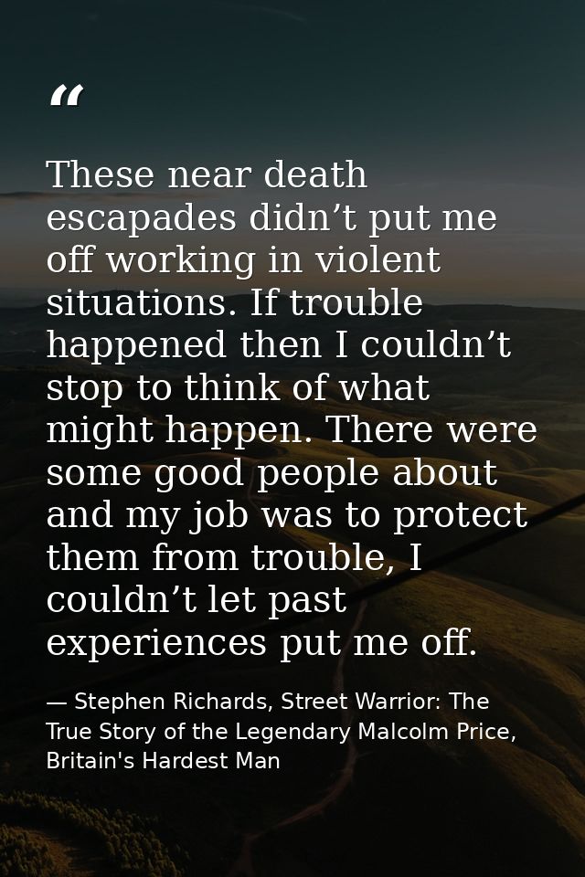 These near death escapades didn’t put me off working in violent situations. If trouble happened then I couldn’t stop to  — Stephen Richards, Street Warrior: The True Story of the Legendary Malcolm Price, Britain's Hardest Man