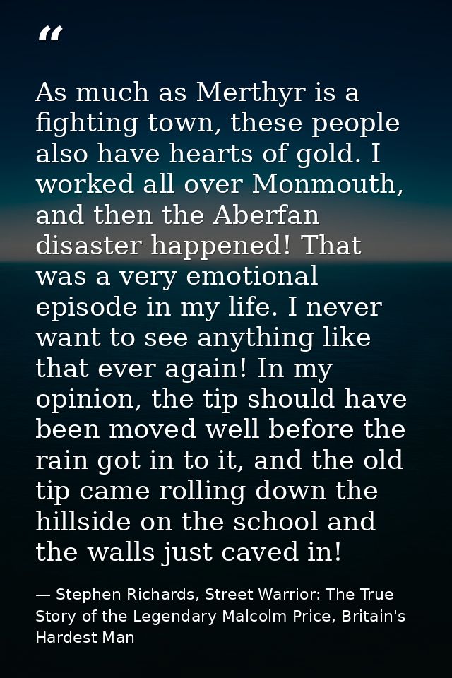 As much as Merthyr is a fighting town, these people also have hearts of gold. I worked all over Monmouth, and then the A — Stephen Richards, Street Warrior: The True Story of the Legendary Malcolm Price, Britain's Hardest Man