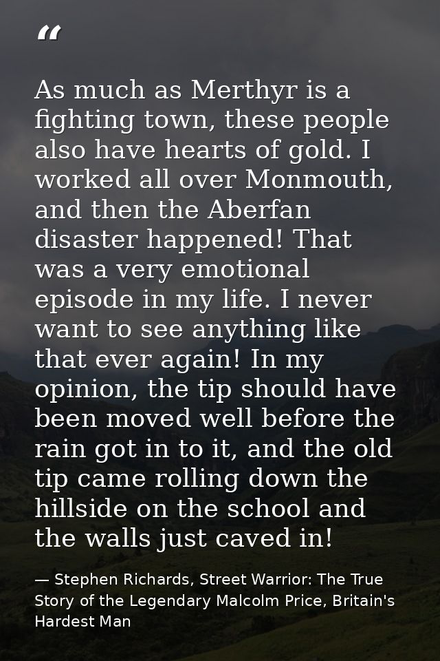 As much as Merthyr is a fighting town, these people also have hearts of gold. I worked all over Monmouth, and then the A — Stephen Richards, Street Warrior: The True Story of the Legendary Malcolm Price, Britain's Hardest Man