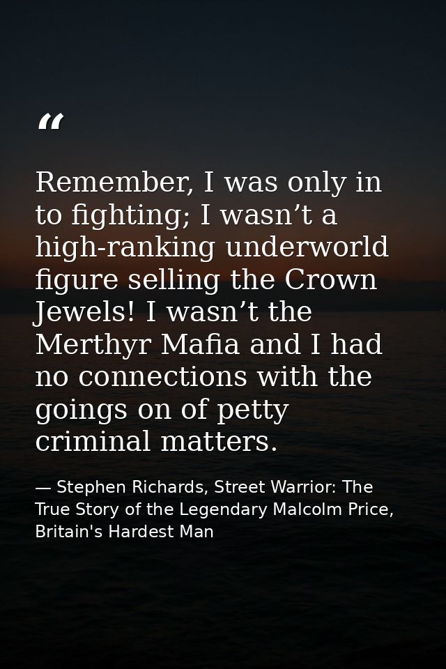 Remember, I was only in to fighting; I wasn’t a high-ranking underworld figure selling the Crown Jewels! I wasn’t the Me — Stephen Richards, Street Warrior: The True Story of the Legendary Malcolm Price, Britain's Hardest Man