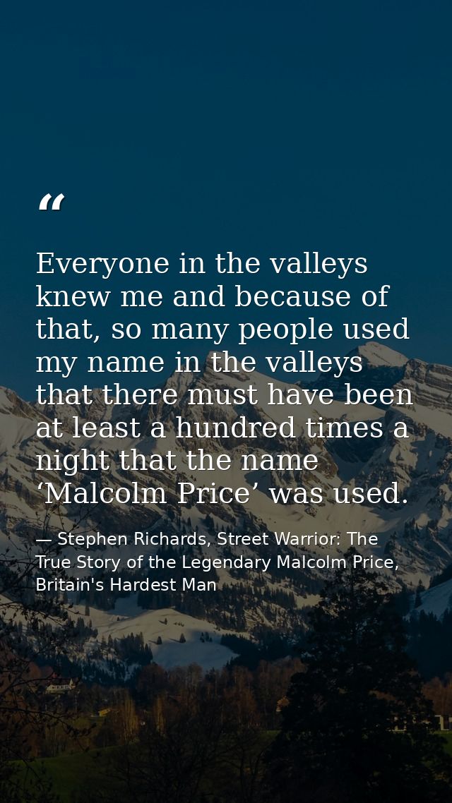 Everyone in the valleys knew me and because of that, so many people used my name in the valleys that there must have bee — Stephen Richards, Street Warrior: The True Story of the Legendary Malcolm Price, Britain's Hardest Man