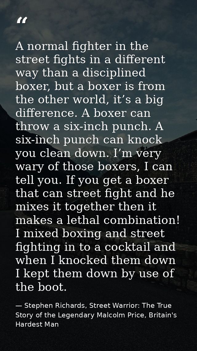 A normal fighter in the street fights in a different way than a disciplined boxer, but a boxer is from the other world,  — Stephen Richards, Street Warrior: The True Story of the Legendary Malcolm Price, Britain's Hardest Man