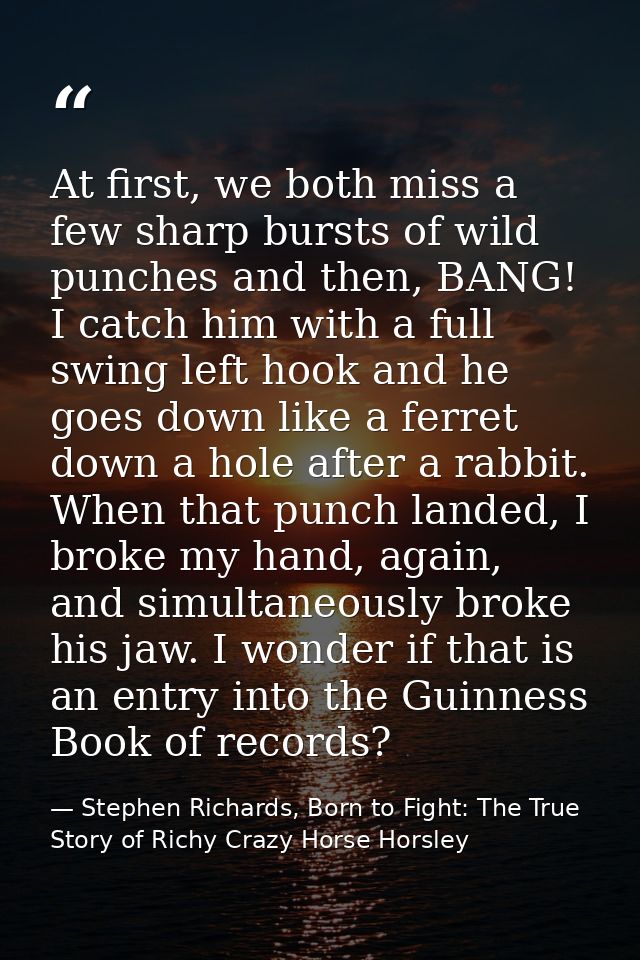 At first, we both miss a few sharp bursts of wild punches and then, BANG! I catch him with a full swing left hook and he — Stephen Richards, Born to Fight: The True Story of Richy Crazy Horse Horsley