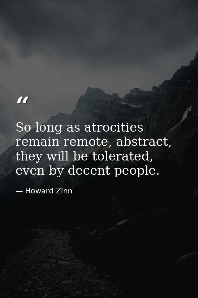 So long as atrocities remain remote, abstract, they will be tolerated, even by decent people. — Howard Zinn