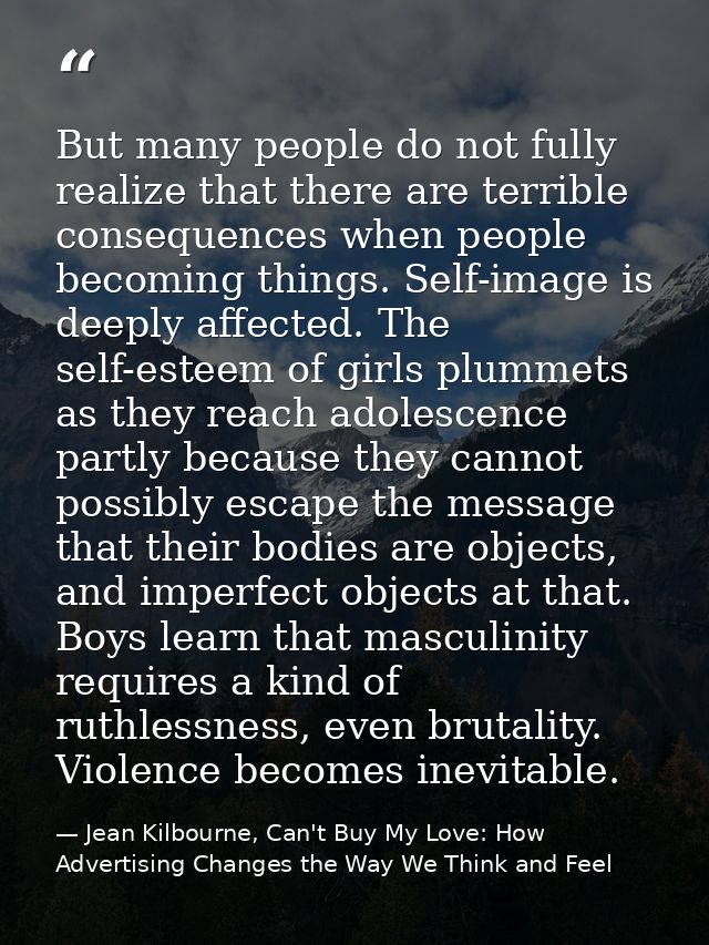 But many people do not fully realize that there are terrible consequences when people becoming things. Self-image is dee — Jean Kilbourne, Can't Buy My Love: How Advertising Changes the Way We Think and Feel