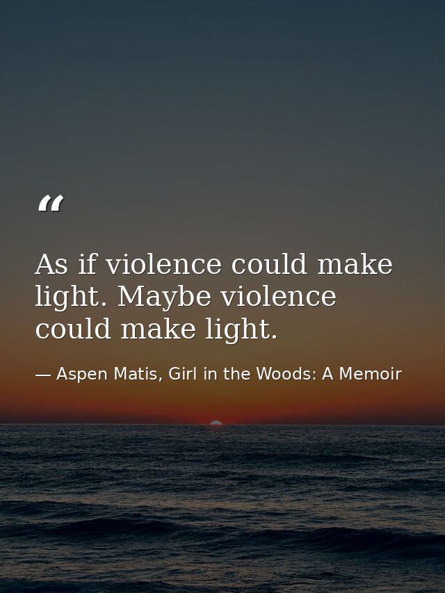 As if violence could make light. Maybe violence could make light. — Aspen Matis, Girl in the Woods: A Memoir