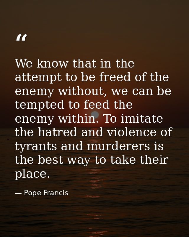 We know that in the attempt to be freed of the enemy without, we can be tempted to feed the enemy within. To imitate the — Pope Francis