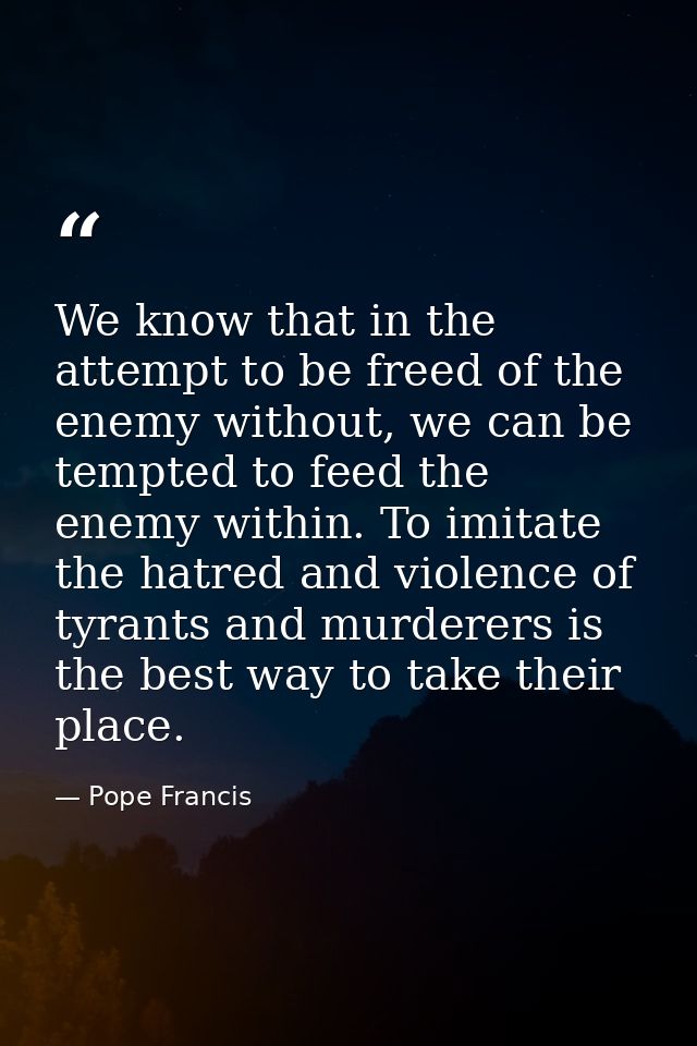 We know that in the attempt to be freed of the enemy without, we can be tempted to feed the enemy within. To imitate the — Pope Francis