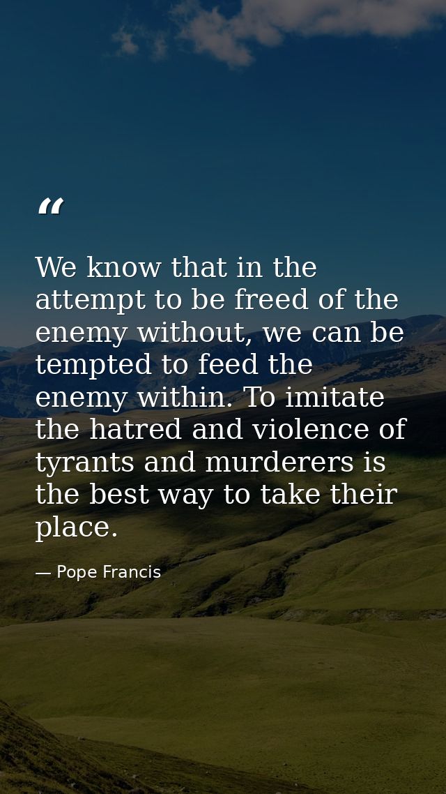 We know that in the attempt to be freed of the enemy without, we can be tempted to feed the enemy within. To imitate the — Pope Francis