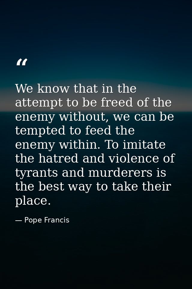 We know that in the attempt to be freed of the enemy without, we can be tempted to feed the enemy within. To imitate the — Pope Francis