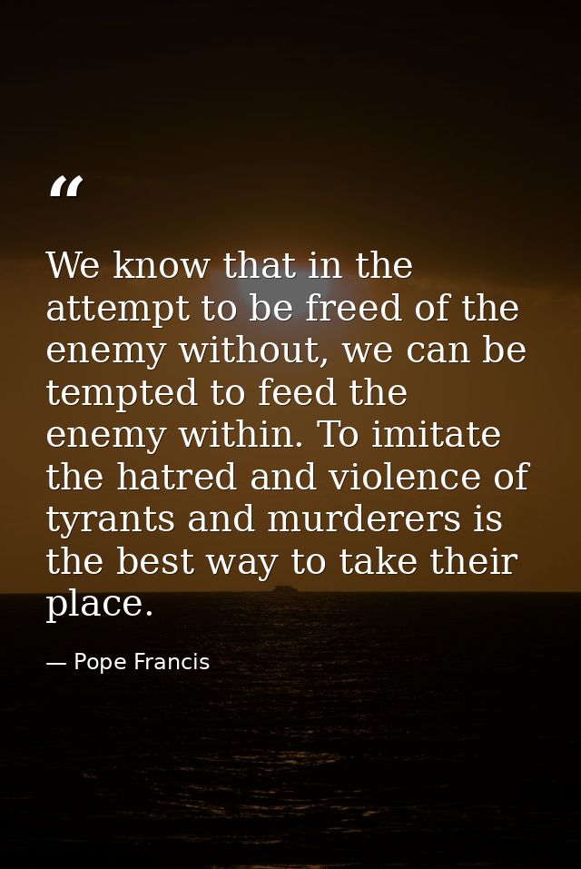 We know that in the attempt to be freed of the enemy without, we can be tempted to feed the enemy within. To imitate the — Pope Francis